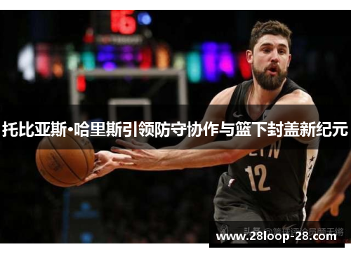 托比亚斯·哈里斯引领防守协作与篮下封盖新纪元