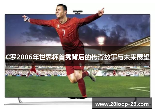 C罗2006年世界杯首秀背后的传奇故事与未来展望