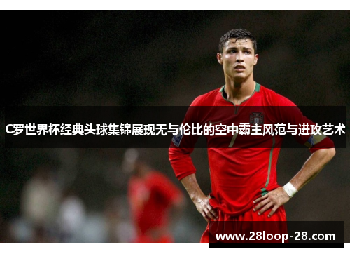 C罗世界杯经典头球集锦展现无与伦比的空中霸主风范与进攻艺术