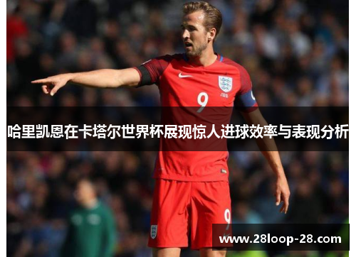 哈里凯恩在卡塔尔世界杯展现惊人进球效率与表现分析