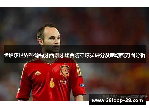 卡塔尔世界杯葡萄牙西班牙比赛防守球员评分及跑动热力图分析