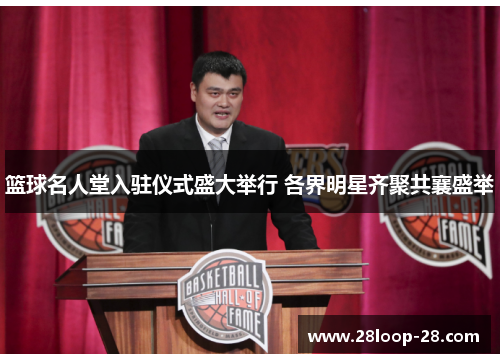 篮球名人堂入驻仪式盛大举行 各界明星齐聚共襄盛举