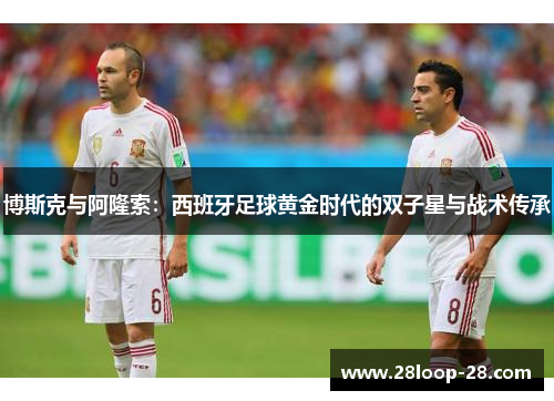 博斯克与阿隆索：西班牙足球黄金时代的双子星与战术传承