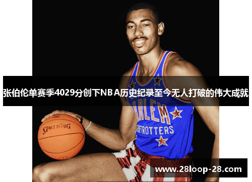 张伯伦单赛季4029分创下NBA历史纪录至今无人打破的伟大成就