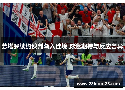 劳塔罗续约谈判渐入佳境 球迷期待与反应各异