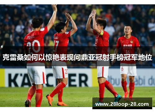 克雷桑如何以惊艳表现问鼎亚冠射手榜冠军地位