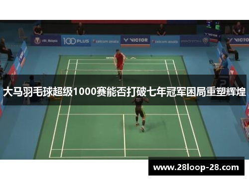 大马羽毛球超级1000赛能否打破七年冠军困局重塑辉煌