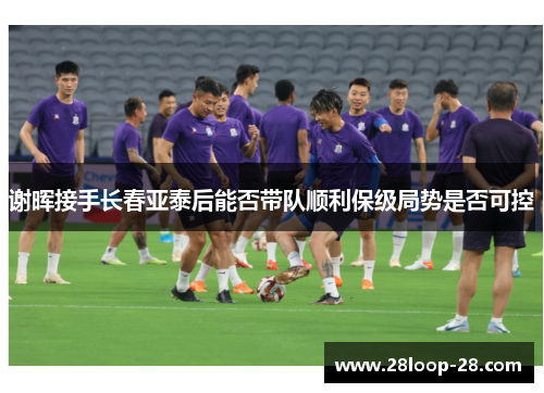 谢晖接手长春亚泰后能否带队顺利保级局势是否可控