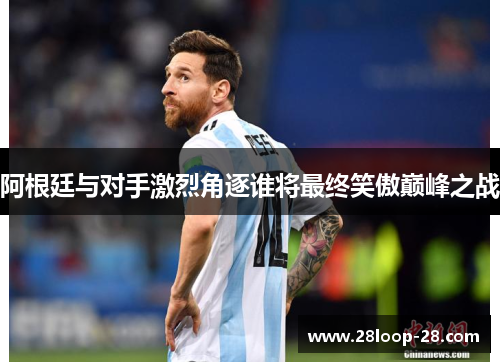 阿根廷与对手激烈角逐谁将最终笑傲巅峰之战
