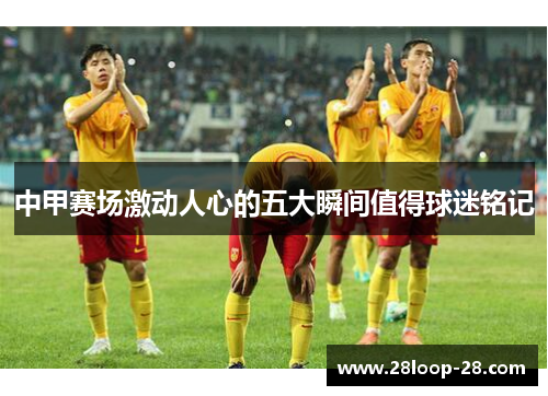 中甲赛场激动人心的五大瞬间值得球迷铭记