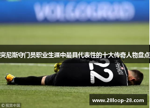 突尼斯守门员职业生涯中最具代表性的十大传奇人物盘点