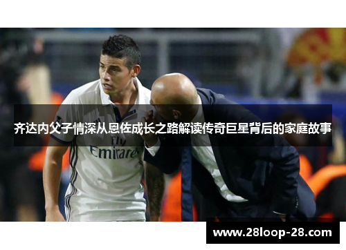 齐达内父子情深从恩佐成长之路解读传奇巨星背后的家庭故事